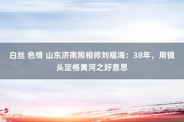 白丝 色情 山东济南照相师刘福海：38年，用镜头定格黄河之好意思