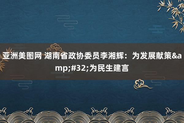 亚洲美图网 湖南省政协委员李湘辉：为发展献策&#32;为民生建言