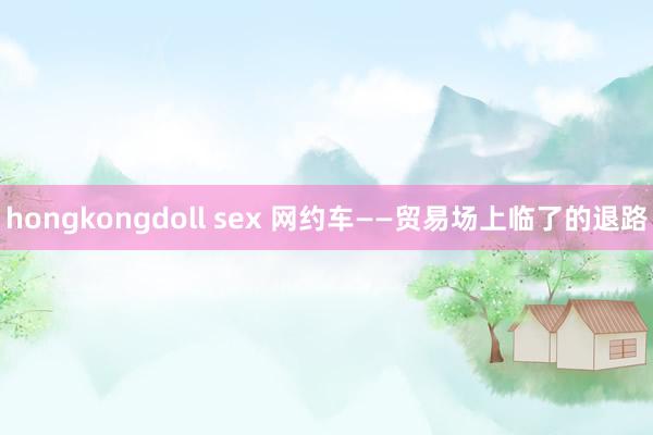 hongkongdoll sex 网约车——贸易场上临了的退路