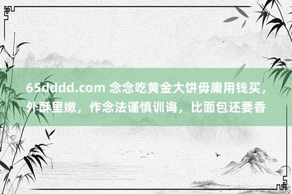 65dddd.com 念念吃黄金大饼毋庸用钱买，外酥里嫩，作念法谨慎训诲，比面包还要香