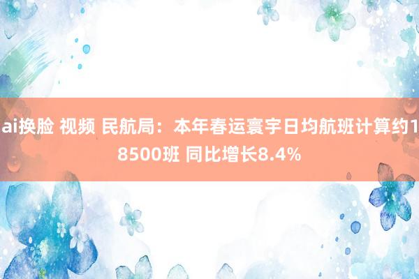 ai换脸 视频 民航局：本年春运寰宇日均航班计算约18500班 同比增长8.4%