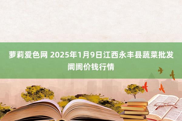 萝莉爱色网 2025年1月9日江西永丰县蔬菜批发阛阓价钱行情