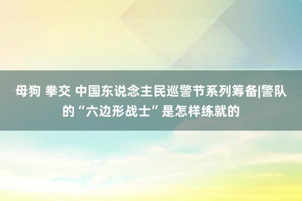 母狗 拳交 中国东说念主民巡警节系列筹备|警队的“六边形战士”是怎样练就的