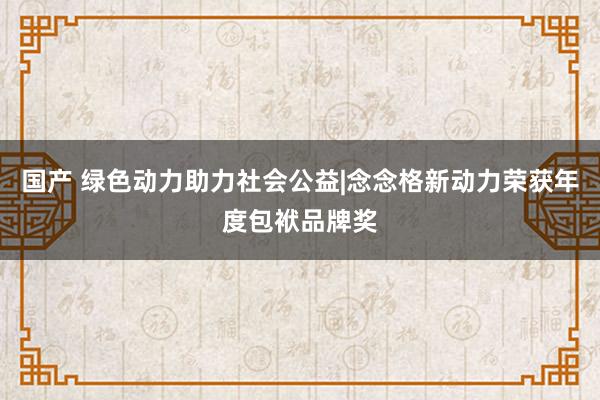 国产 绿色动力助力社会公益|念念格新动力荣获年度包袱品牌奖