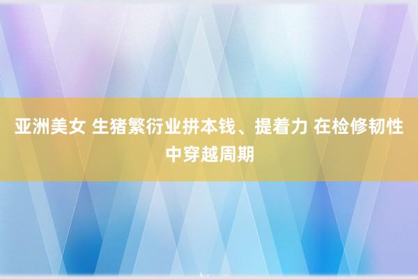 亚洲美女 生猪繁衍业拼本钱、提着力 在检修韧性中穿越周期