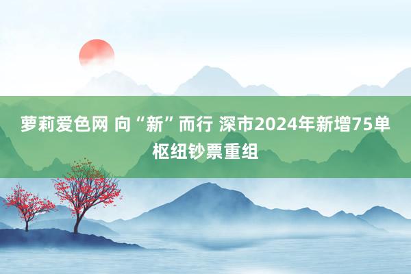 萝莉爱色网 向“新”而行 深市2024年新增75单枢纽钞票重组