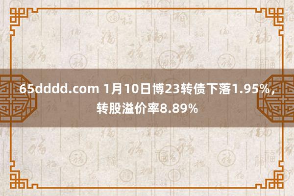 65dddd.com 1月10日博23转债下落1.95%，转股溢价率8.89%