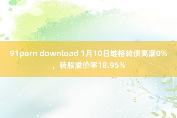 91porn download 1月10日维格转债高潮0%，转股溢价率18.95%