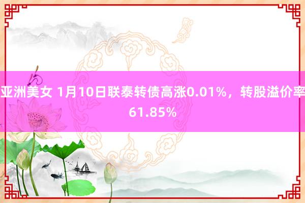 亚洲美女 1月10日联泰转债高涨0.01%，转股溢价率61.85%