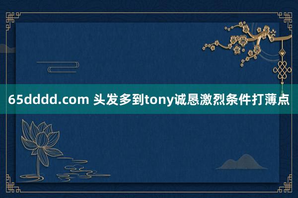 65dddd.com 头发多到tony诚恳激烈条件打薄点