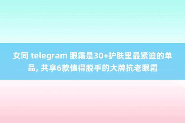 女同 telegram 眼霜是30+护肤里最紧迫的单品， 共享6款值得脱手的大牌抗老眼霜