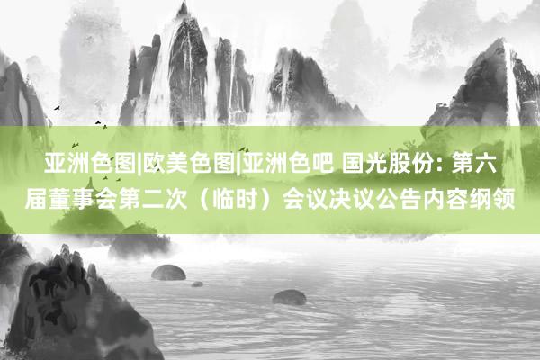 亚洲色图|欧美色图|亚洲色吧 国光股份: 第六届董事会第二次（临时）会议决议公告内容纲领