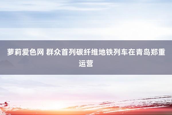 萝莉爱色网 群众首列碳纤维地铁列车在青岛郑重运营