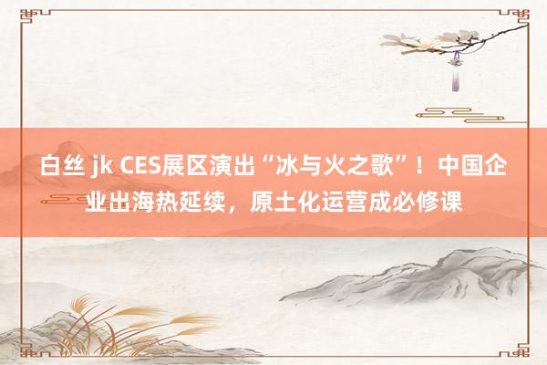 白丝 jk CES展区演出“冰与火之歌”！中国企业出海热延续，原土化运营成必修课