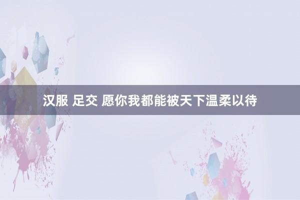 汉服 足交 愿你我都能被天下温柔以待