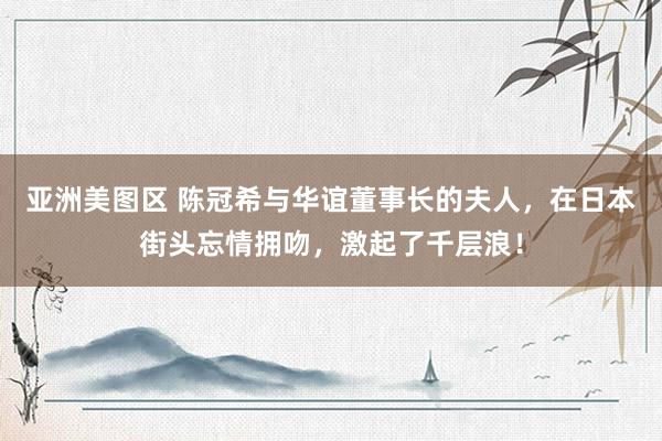 亚洲美图区 陈冠希与华谊董事长的夫人，在日本街头忘情拥吻，激起了千层浪！