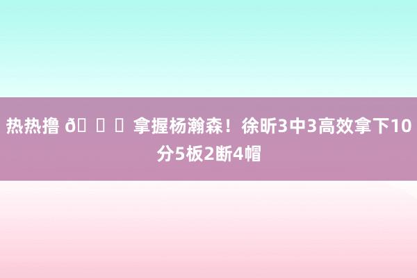 热热撸 😎拿握杨瀚森！徐昕3中3高效拿下10分5板2断4帽