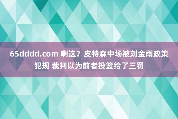 65dddd.com 啊这？皮特森中场被刘金雨政策犯规 裁判以为前者投篮给了三罚