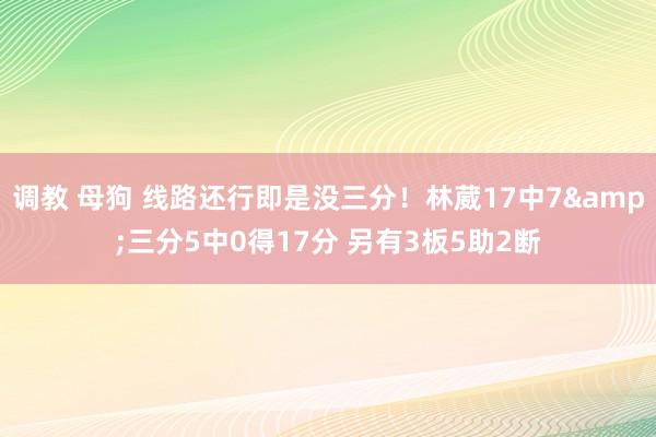 调教 母狗 线路还行即是没三分！林葳17中7&三分5中0得17分 另有3板5助2断