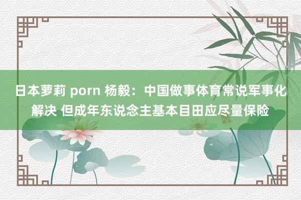 日本萝莉 porn 杨毅：中国做事体育常说军事化解决 但成年东说念主基本目田应尽量保险