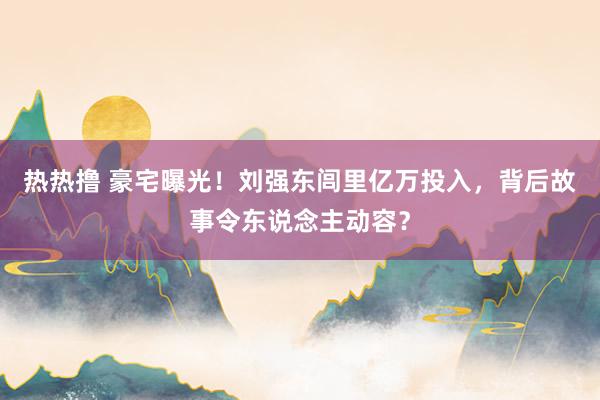 热热撸 豪宅曝光！刘强东闾里亿万投入，背后故事令东说念主动容？