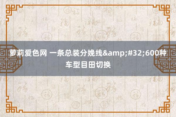 萝莉爱色网 一条总装分娩线&#32;600种车型目田切换