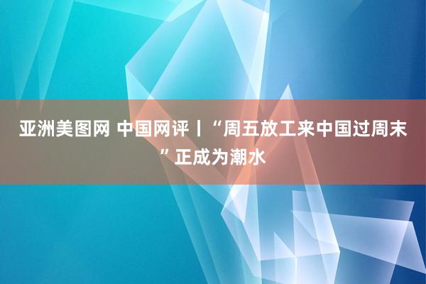 亚洲美图网 中国网评丨“周五放工来中国过周末”正成为潮水