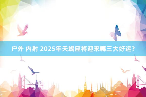 户外 内射 2025年天蝎座将迎来哪三大好运？