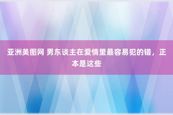 亚洲美图网 男东谈主在爱情里最容易犯的错，正本是这些