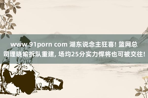 www 91porn com 湖东说念主狂喜! 篮网总司理晓喻拆队重建， 场均25分实力悍将也可被交往!