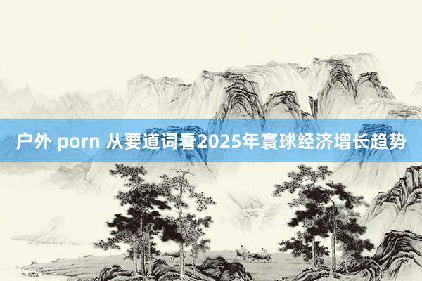 户外 porn 从要道词看2025年寰球经济增长趋势