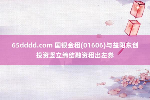 65dddd.com 国银金租(01606)与益阳东创投资竖立缔结融资租出左券