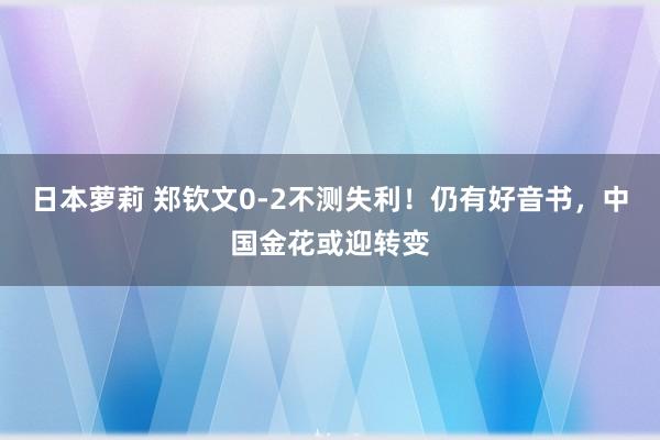 日本萝莉 郑钦文0-2不测失利！仍有好音书，中国金花或迎转变