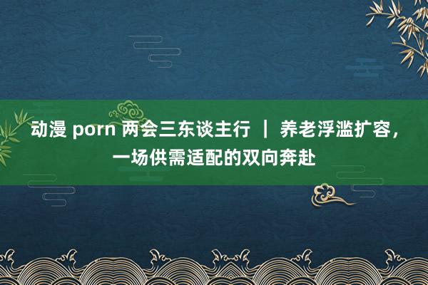 动漫 porn 两会三东谈主行 ｜ 养老浮滥扩容，一场供需适配的双向奔赴