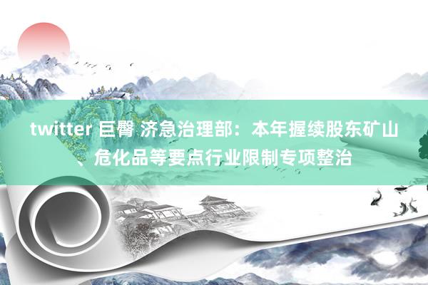 twitter 巨臀 济急治理部：本年握续股东矿山、危化品等要点行业限制专项整治