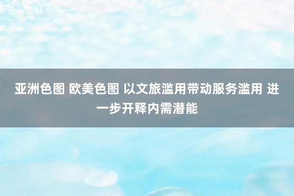 亚洲色图 欧美色图 以文旅滥用带动服务滥用 进一步开释内需潜能