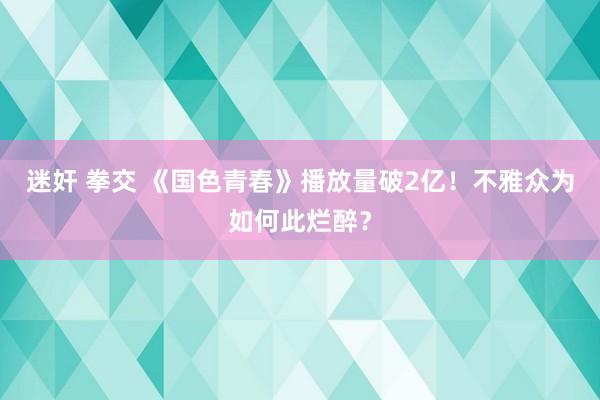 迷奸 拳交 《国色青春》播放量破2亿！不雅众为如何此烂醉？