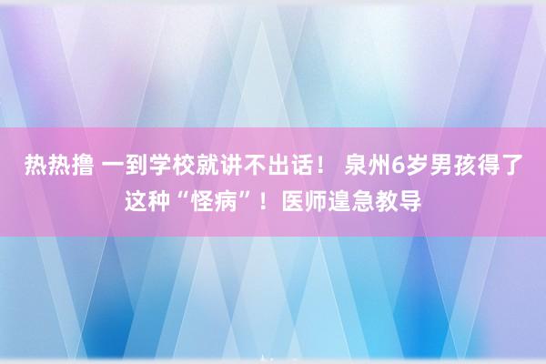 热热撸 一到学校就讲不出话！ 泉州6岁男孩得了这种“怪病”！医师遑急教导