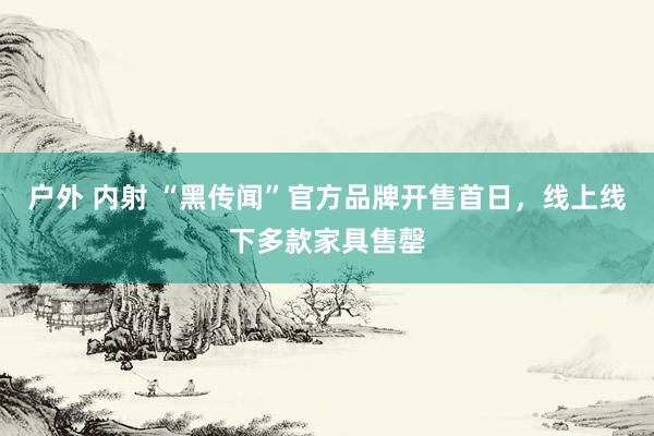 户外 内射 “黑传闻”官方品牌开售首日，线上线下多款家具售罄