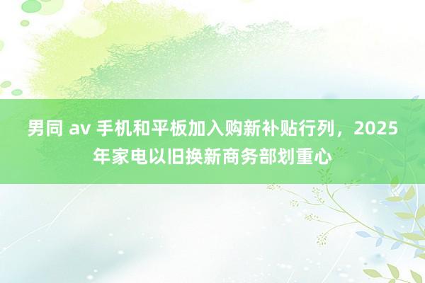 男同 av 手机和平板加入购新补贴行列，2025年家电以旧换新商务部划重心