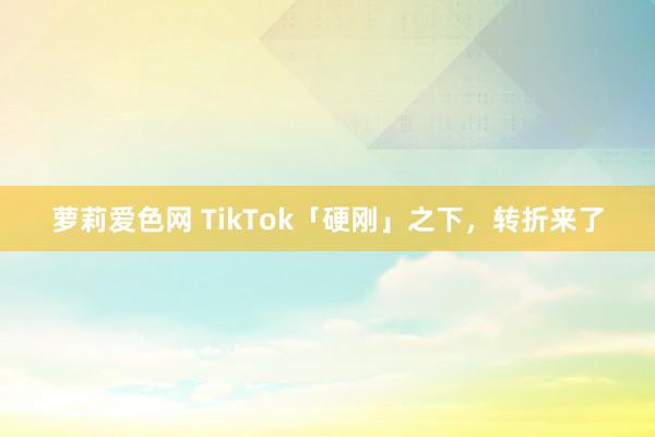 萝莉爱色网 TikTok「硬刚」之下，转折来了