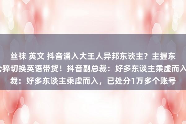 丝袜 英文 抖音涌入大王人异邦东谈主？主握东谈主吴昕也碰到了，仓猝切换英语带货！抖音副总裁：好多东谈主乘虚而入，已处分1万多个账号