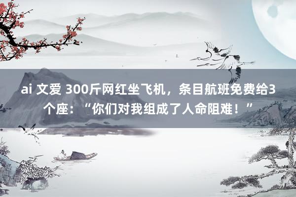 ai 文爱 300斤网红坐飞机，条目航班免费给3个座：“你们对我组成了人命阻难！”